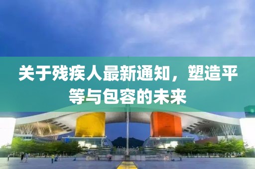 關(guān)于殘疾人最新通知，塑造平等與包容的未來