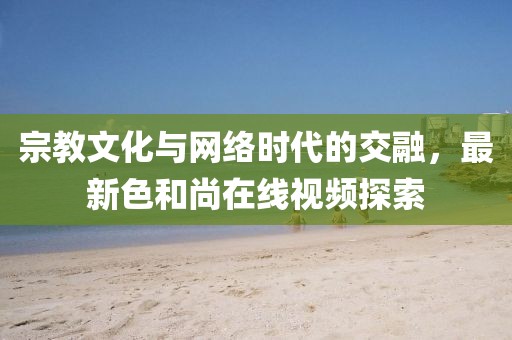 宗教文化與網(wǎng)絡(luò)時代的交融，最新色和尚在線視頻探索