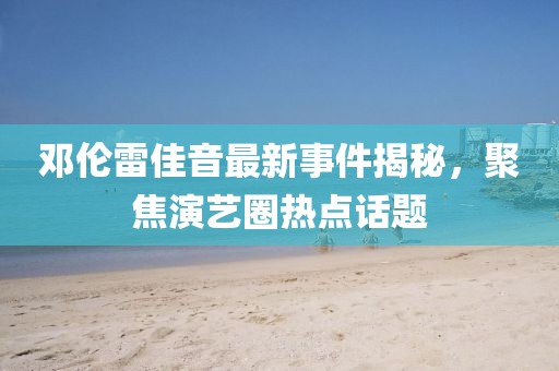 鄧倫雷佳音最新事件揭秘，聚焦演藝圈熱點話題