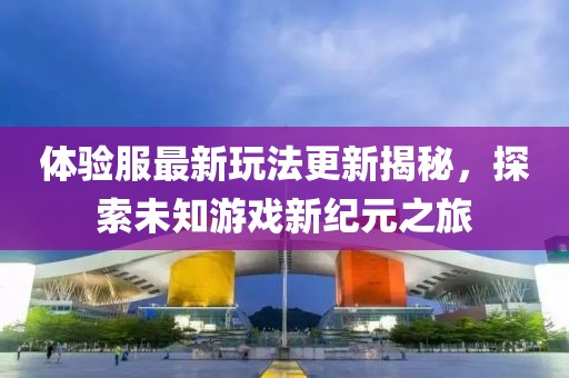 體驗(yàn)服最新玩法更新揭秘，探索未知游戲新紀(jì)元之旅