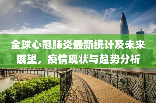 全球心冠肺炎最新統(tǒng)計及未來展望，疫情現(xiàn)狀與趨勢分析