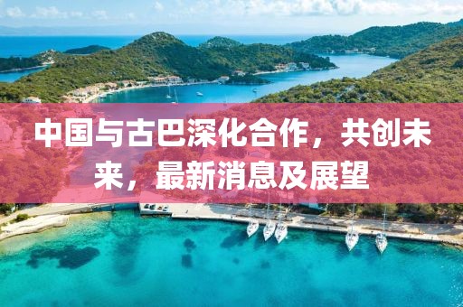 中國與古巴深化合作，共創(chuàng)未來，最新消息及展望