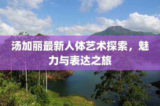 湯加麗最新人體藝術(shù)探索，魅力與表達之旅