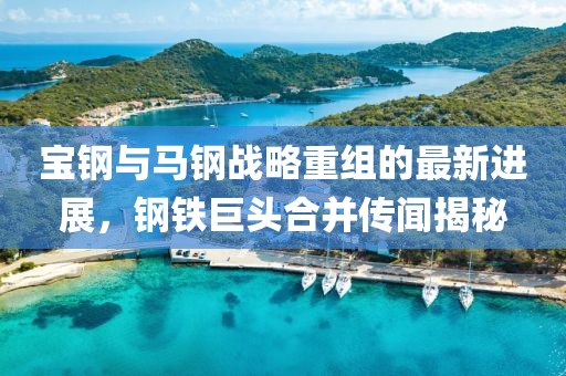 寶鋼與馬鋼戰(zhàn)略重組的最新進展，鋼鐵巨頭合并傳聞揭秘