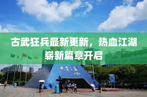 古武狂兵最新更新，熱血江湖嶄新篇章開啟