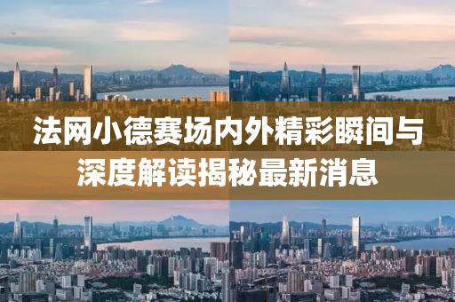 法網小德賽場內外精彩瞬間與深度解讀揭秘最新消息