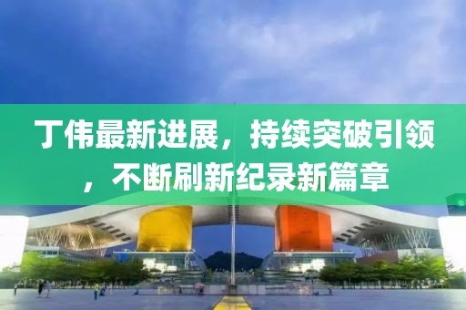 丁偉最新進展，持續(xù)突破引領(lǐng)，不斷刷新紀(jì)錄新篇章