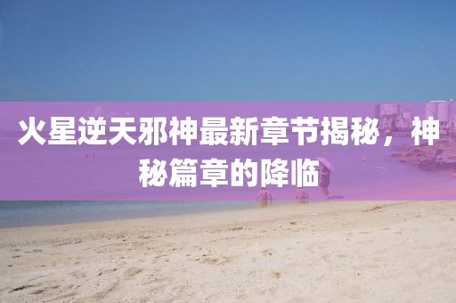 火星逆天邪神最新章節(jié)揭秘，神秘篇章的降臨