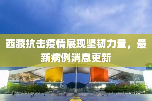 西藏抗擊疫情展現(xiàn)堅韌力量，最新病例消息更新