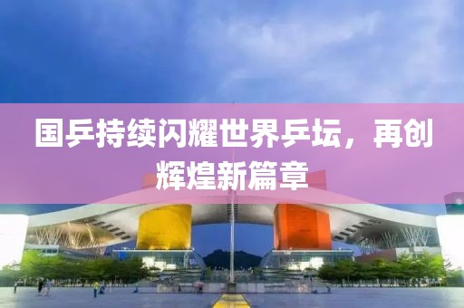 國乒持續(xù)閃耀世界乒壇，再創(chuàng)輝煌新篇章