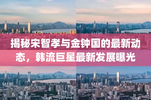 揭秘宋智孝與金鐘國的最新動(dòng)態(tài)，韓流巨星最新發(fā)展曝光