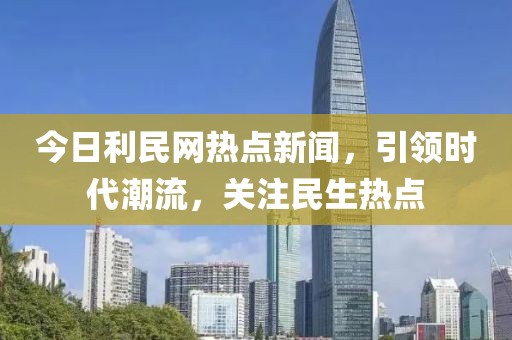 今日利民網(wǎng)熱點新聞，引領時代潮流，關注民生熱點