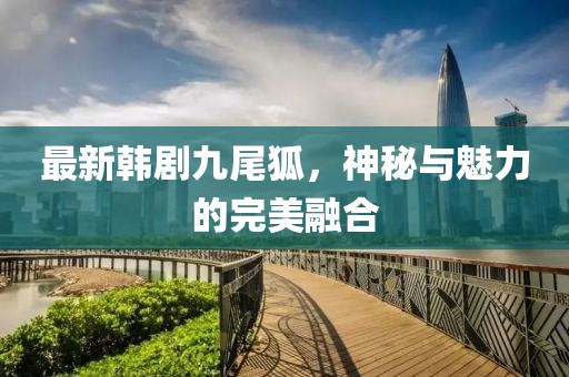 最新韓劇九尾狐，神秘與魅力的完美融合