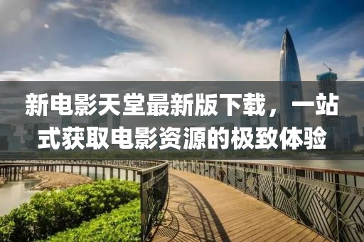 新電影天堂最新版下載，一站式獲取電影資源的極致體驗