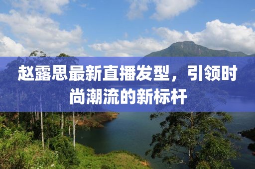 趙露思最新直播發(fā)型，引領(lǐng)時尚潮流的新標(biāo)桿