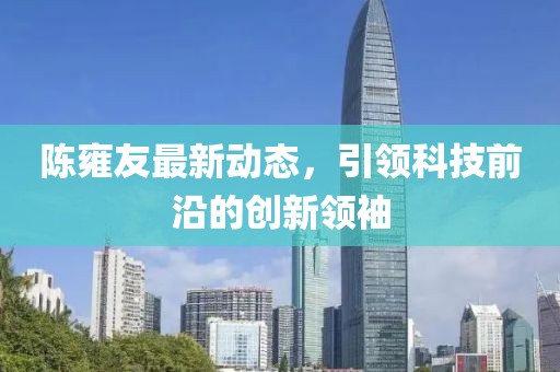 陳雍友最新動(dòng)態(tài)，引領(lǐng)科技前沿的創(chuàng)新領(lǐng)袖