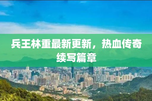 兵王林重最新更新，熱血傳奇續(xù)寫(xiě)篇章