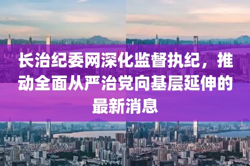 長治紀(jì)委網(wǎng)深化監(jiān)督執(zhí)紀(jì)，推動全面從嚴(yán)治黨向基層延伸的最新消息