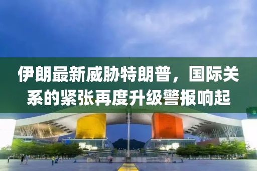 伊朗最新威脅特朗普，國(guó)際關(guān)系的緊張?jiān)俣壬?jí)警報(bào)響起