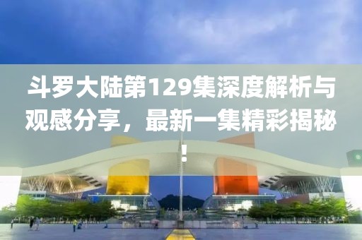 斗羅大陸第129集深度解析與觀感分享，最新一集精彩揭秘！