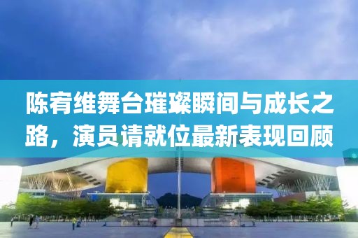 陳宥維舞臺璀璨瞬間與成長之路，演員請就位最新表現(xiàn)回顧