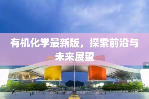 有機化學最新版，探索前沿與未來展望
