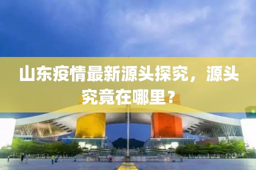 山東疫情最新源頭探究，源頭究竟在哪里？