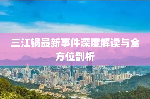 三江鍋最新事件深度解讀與全方位剖析