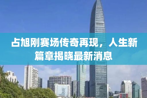 占旭剛賽場傳奇再現(xiàn)，人生新篇章揭曉最新消息