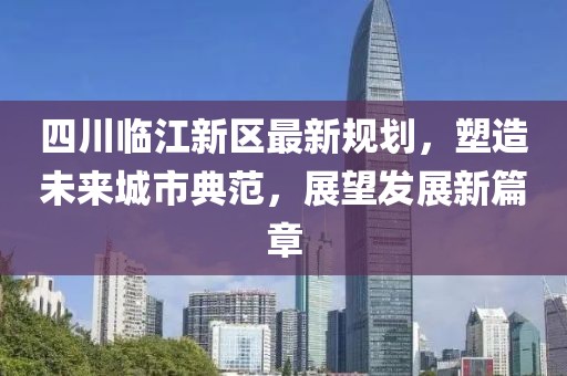 四川臨江新區(qū)最新規(guī)劃，塑造未來城市典范，展望發(fā)展新篇章
