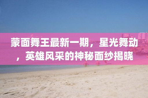 蒙面舞王最新一期，星光舞動，英雄風(fēng)采的神秘面紗揭曉