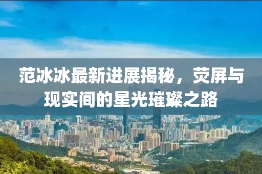范冰冰最新進(jìn)展揭秘，熒屏與現(xiàn)實(shí)間的星光璀璨之路