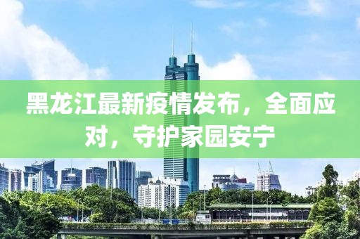 黑龍江最新疫情發(fā)布，全面應(yīng)對，守護(hù)家園安寧