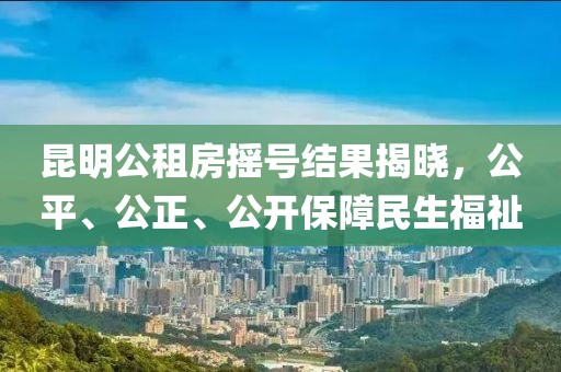 昆明公租房搖號結果揭曉，公平、公正、公開保障民生福祉