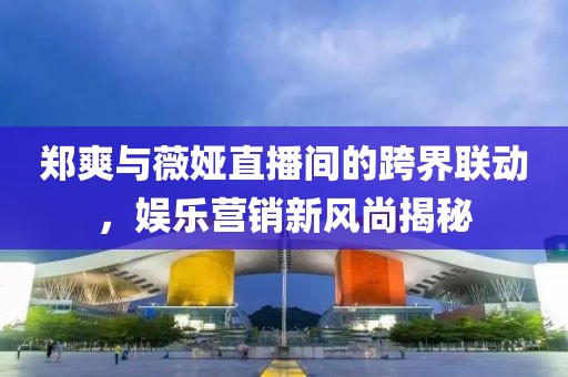 鄭爽與薇婭直播間的跨界聯(lián)動，娛樂營銷新風尚揭秘