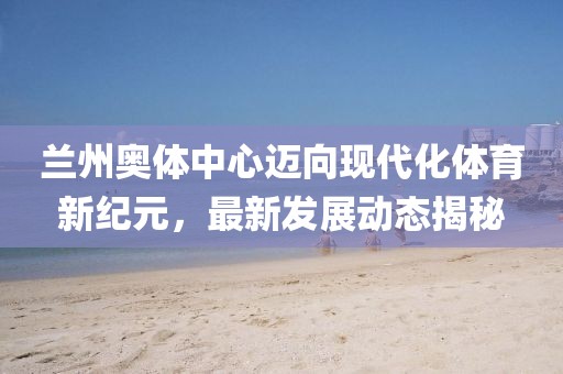 蘭州奧體中心邁向現(xiàn)代化體育新紀(jì)元，最新發(fā)展動態(tài)揭秘