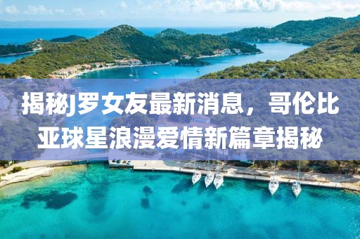 揭秘J羅女友最新消息，哥倫比亞球星浪漫愛情新篇章揭秘