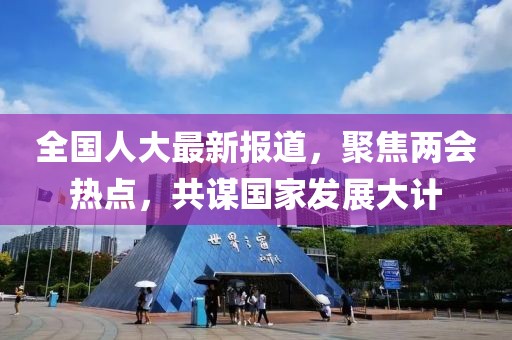 全國(guó)人大最新報(bào)道，聚焦兩會(huì)熱點(diǎn)，共謀國(guó)家發(fā)展大計(jì)