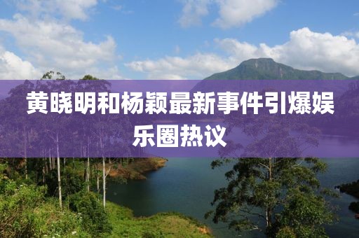 黃曉明和楊穎最新事件引爆娛樂圈熱議