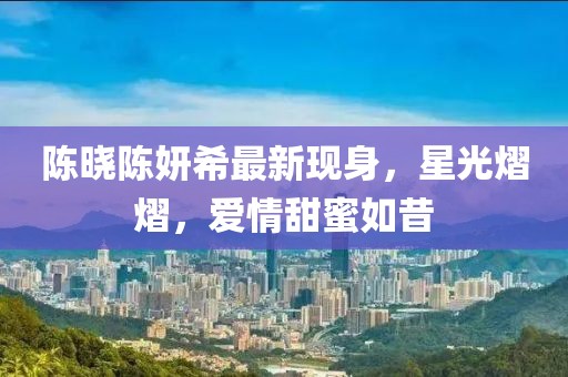 陳曉陳妍希最新現(xiàn)身，星光熠熠，愛情甜蜜如昔
