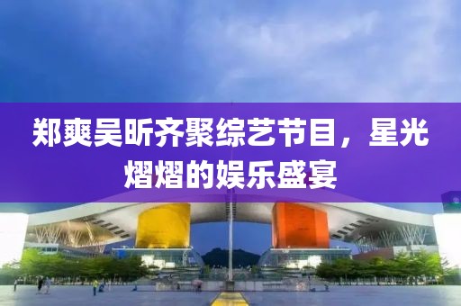鄭爽吳昕齊聚綜藝節(jié)目，星光熠熠的娛樂盛宴