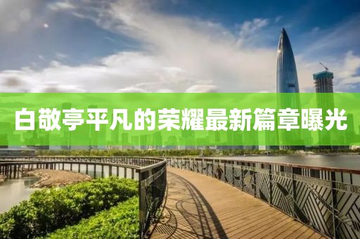 白敬亭平凡的榮耀最新篇章曝光