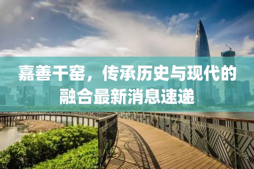 嘉善干窯，傳承歷史與現(xiàn)代的融合最新消息速遞