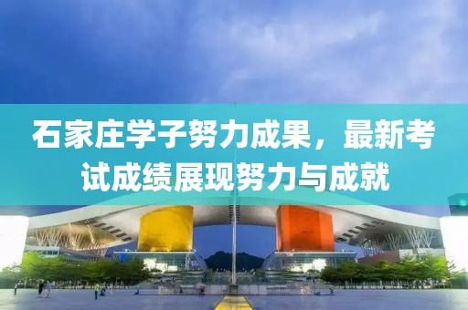 石家莊學(xué)子努力成果，最新考試成績(jī)展現(xiàn)努力與成就