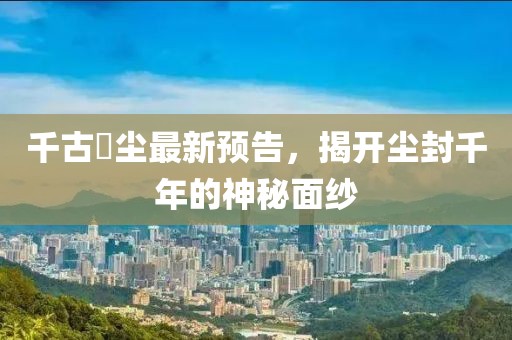 千古玦塵最新預(yù)告，揭開塵封千年的神秘面紗