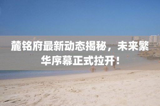 麓銘府最新動(dòng)態(tài)揭秘，未來(lái)繁華序幕正式拉開(kāi)！