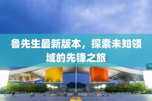 魯先生最新版本，探索未知領(lǐng)域的先鋒之旅