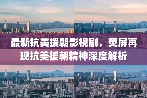 最新抗美援朝影視劇，熒屏再現(xiàn)抗美援朝精神深度解析