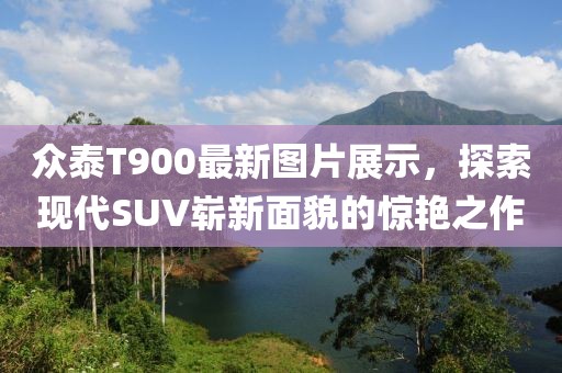 眾泰T900最新圖片展示，探索現(xiàn)代SUV嶄新面貌的驚艷之作