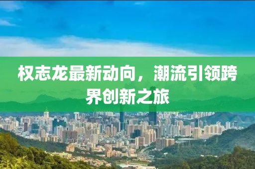 權(quán)志龍最新動(dòng)向，潮流引領(lǐng)跨界創(chuàng)新之旅